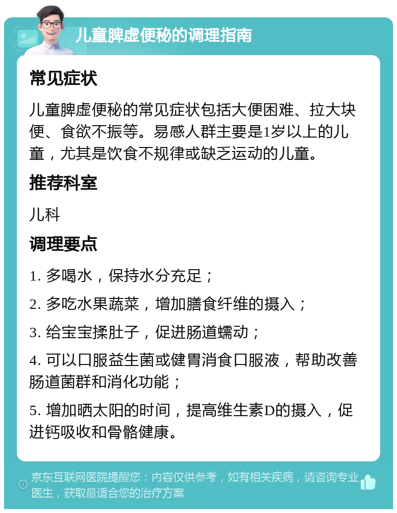 儿童脾虚便秘的调理指南 常见症状 儿童脾虚便秘的常见症状包括大便困难、拉大块便、食欲不振等。易感人群主要是1岁以上的儿童，尤其是饮食不规律或缺乏运动的儿童。 推荐科室 儿科 调理要点 1. 多喝水，保持水分充足； 2. 多吃水果蔬菜，增加膳食纤维的摄入； 3. 给宝宝揉肚子，促进肠道蠕动； 4. 可以口服益生菌或健胃消食口服液，帮助改善肠道菌群和消化功能； 5. 增加晒太阳的时间，提高维生素D的摄入，促进钙吸收和骨骼健康。