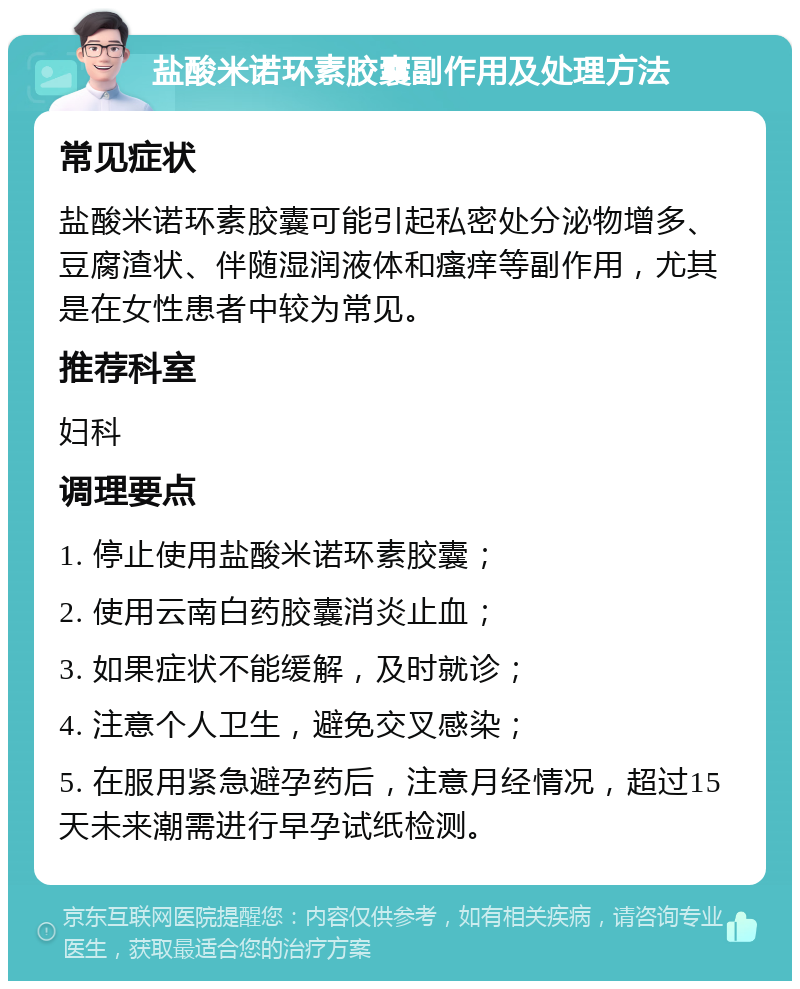 盐酸米诺环素胶囊副作用及处理方法 常见症状 盐酸米诺环素胶囊可能引起私密处分泌物增多、豆腐渣状、伴随湿润液体和瘙痒等副作用，尤其是在女性患者中较为常见。 推荐科室 妇科 调理要点 1. 停止使用盐酸米诺环素胶囊； 2. 使用云南白药胶囊消炎止血； 3. 如果症状不能缓解，及时就诊； 4. 注意个人卫生，避免交叉感染； 5. 在服用紧急避孕药后，注意月经情况，超过15天未来潮需进行早孕试纸检测。