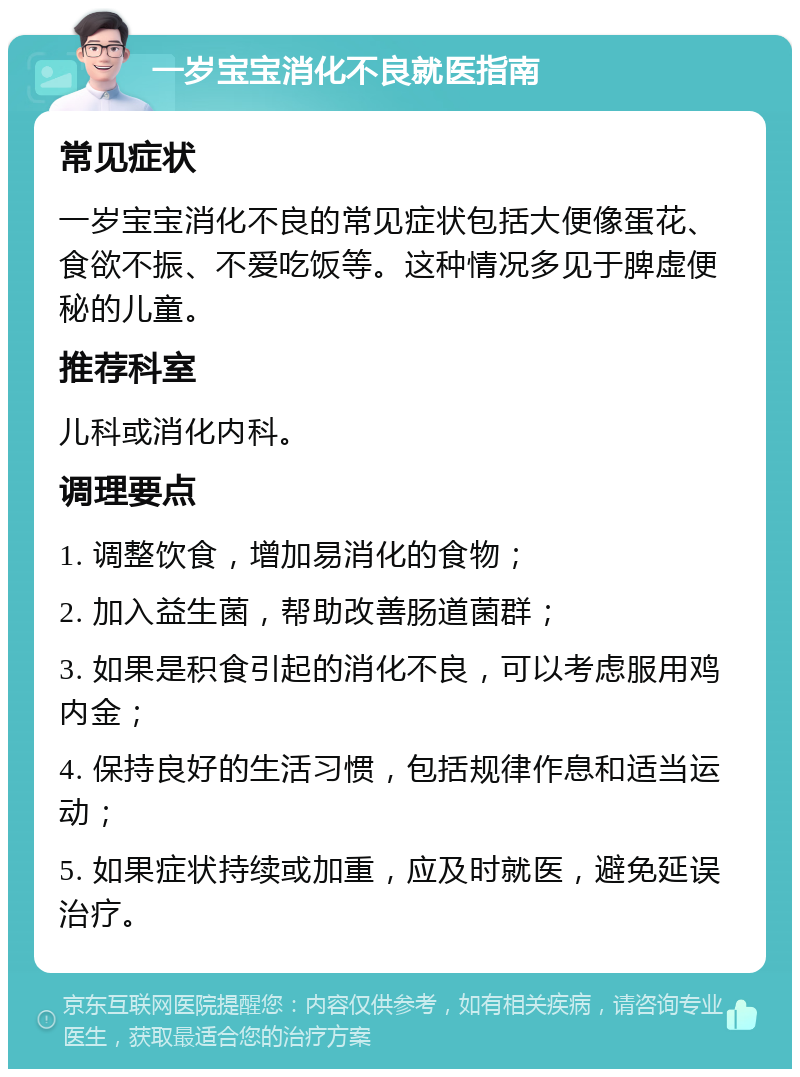 一岁宝宝消化不良就医指南 常见症状 一岁宝宝消化不良的常见症状包括大便像蛋花、食欲不振、不爱吃饭等。这种情况多见于脾虚便秘的儿童。 推荐科室 儿科或消化内科。 调理要点 1. 调整饮食，增加易消化的食物； 2. 加入益生菌，帮助改善肠道菌群； 3. 如果是积食引起的消化不良，可以考虑服用鸡内金； 4. 保持良好的生活习惯，包括规律作息和适当运动； 5. 如果症状持续或加重，应及时就医，避免延误治疗。