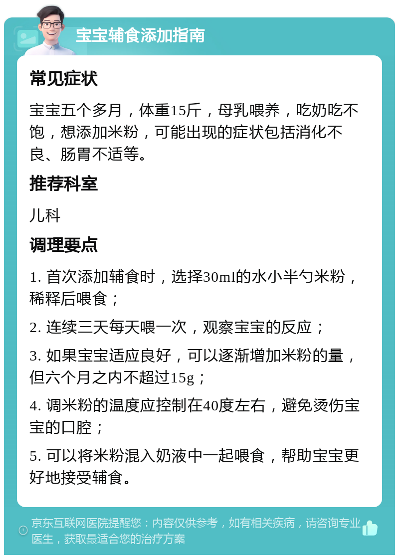 宝宝辅食添加指南 常见症状 宝宝五个多月，体重15斤，母乳喂养，吃奶吃不饱，想添加米粉，可能出现的症状包括消化不良、肠胃不适等。 推荐科室 儿科 调理要点 1. 首次添加辅食时，选择30ml的水小半勺米粉，稀释后喂食； 2. 连续三天每天喂一次，观察宝宝的反应； 3. 如果宝宝适应良好，可以逐渐增加米粉的量，但六个月之内不超过15g； 4. 调米粉的温度应控制在40度左右，避免烫伤宝宝的口腔； 5. 可以将米粉混入奶液中一起喂食，帮助宝宝更好地接受辅食。