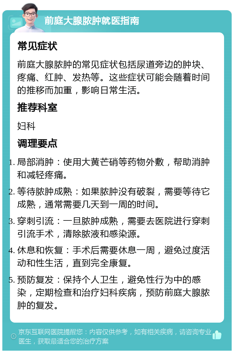 前庭大腺脓肿就医指南 常见症状 前庭大腺脓肿的常见症状包括尿道旁边的肿块、疼痛、红肿、发热等。这些症状可能会随着时间的推移而加重，影响日常生活。 推荐科室 妇科 调理要点 局部消肿：使用大黄芒硝等药物外敷，帮助消肿和减轻疼痛。 等待脓肿成熟：如果脓肿没有破裂，需要等待它成熟，通常需要几天到一周的时间。 穿刺引流：一旦脓肿成熟，需要去医院进行穿刺引流手术，清除脓液和感染源。 休息和恢复：手术后需要休息一周，避免过度活动和性生活，直到完全康复。 预防复发：保持个人卫生，避免性行为中的感染，定期检查和治疗妇科疾病，预防前庭大腺脓肿的复发。