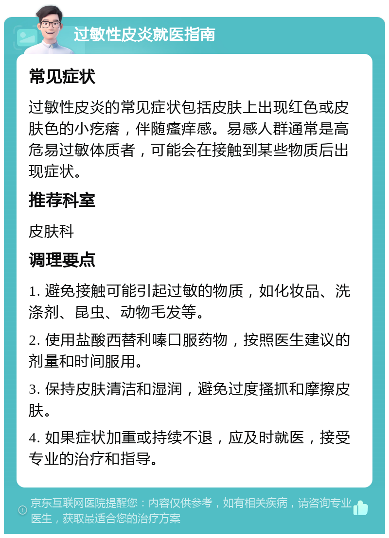 过敏性皮炎就医指南 常见症状 过敏性皮炎的常见症状包括皮肤上出现红色或皮肤色的小疙瘩，伴随瘙痒感。易感人群通常是高危易过敏体质者，可能会在接触到某些物质后出现症状。 推荐科室 皮肤科 调理要点 1. 避免接触可能引起过敏的物质，如化妆品、洗涤剂、昆虫、动物毛发等。 2. 使用盐酸西替利嗪口服药物，按照医生建议的剂量和时间服用。 3. 保持皮肤清洁和湿润，避免过度搔抓和摩擦皮肤。 4. 如果症状加重或持续不退，应及时就医，接受专业的治疗和指导。