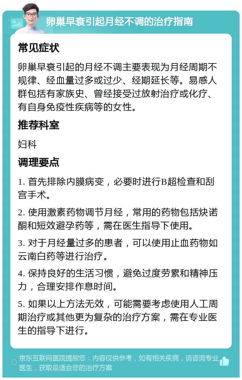 卵巢早衰引起月经不调的治疗指南 常见症状 卵巢早衰引起的月经不调主要表现为月经周期不规律、经血量过多或过少、经期延长等。易感人群包括有家族史、曾经接受过放射治疗或化疗、有自身免疫性疾病等的女性。 推荐科室 妇科 调理要点 1. 首先排除内膜病变，必要时进行B超检查和刮宫手术。 2. 使用激素药物调节月经，常用的药物包括炔诺酮和短效避孕药等，需在医生指导下使用。 3. 对于月经量过多的患者，可以使用止血药物如云南白药等进行治疗。 4. 保持良好的生活习惯，避免过度劳累和精神压力，合理安排作息时间。 5. 如果以上方法无效，可能需要考虑使用人工周期治疗或其他更为复杂的治疗方案，需在专业医生的指导下进行。