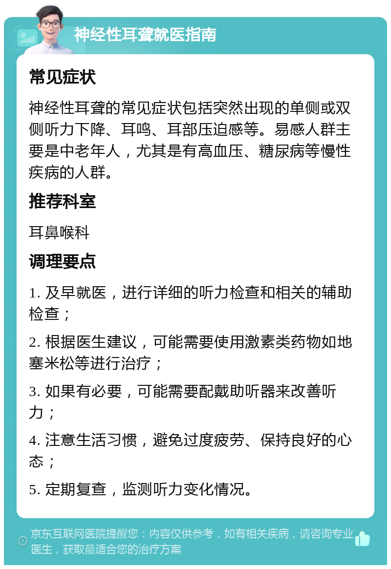 神经性耳聋就医指南 常见症状 神经性耳聋的常见症状包括突然出现的单侧或双侧听力下降、耳鸣、耳部压迫感等。易感人群主要是中老年人，尤其是有高血压、糖尿病等慢性疾病的人群。 推荐科室 耳鼻喉科 调理要点 1. 及早就医，进行详细的听力检查和相关的辅助检查； 2. 根据医生建议，可能需要使用激素类药物如地塞米松等进行治疗； 3. 如果有必要，可能需要配戴助听器来改善听力； 4. 注意生活习惯，避免过度疲劳、保持良好的心态； 5. 定期复查，监测听力变化情况。