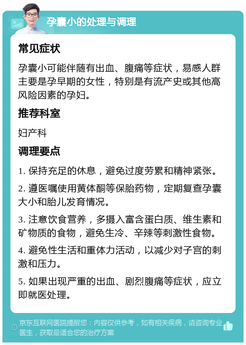 孕囊小的处理与调理 常见症状 孕囊小可能伴随有出血、腹痛等症状，易感人群主要是孕早期的女性，特别是有流产史或其他高风险因素的孕妇。 推荐科室 妇产科 调理要点 1. 保持充足的休息，避免过度劳累和精神紧张。 2. 遵医嘱使用黄体酮等保胎药物，定期复查孕囊大小和胎儿发育情况。 3. 注意饮食营养，多摄入富含蛋白质、维生素和矿物质的食物，避免生冷、辛辣等刺激性食物。 4. 避免性生活和重体力活动，以减少对子宫的刺激和压力。 5. 如果出现严重的出血、剧烈腹痛等症状，应立即就医处理。