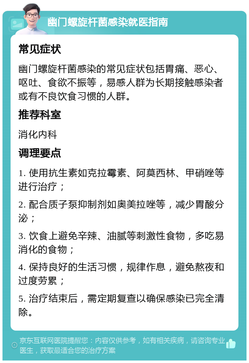 幽门螺旋杆菌感染就医指南 常见症状 幽门螺旋杆菌感染的常见症状包括胃痛、恶心、呕吐、食欲不振等，易感人群为长期接触感染者或有不良饮食习惯的人群。 推荐科室 消化内科 调理要点 1. 使用抗生素如克拉霉素、阿莫西林、甲硝唑等进行治疗； 2. 配合质子泵抑制剂如奥美拉唑等，减少胃酸分泌； 3. 饮食上避免辛辣、油腻等刺激性食物，多吃易消化的食物； 4. 保持良好的生活习惯，规律作息，避免熬夜和过度劳累； 5. 治疗结束后，需定期复查以确保感染已完全清除。