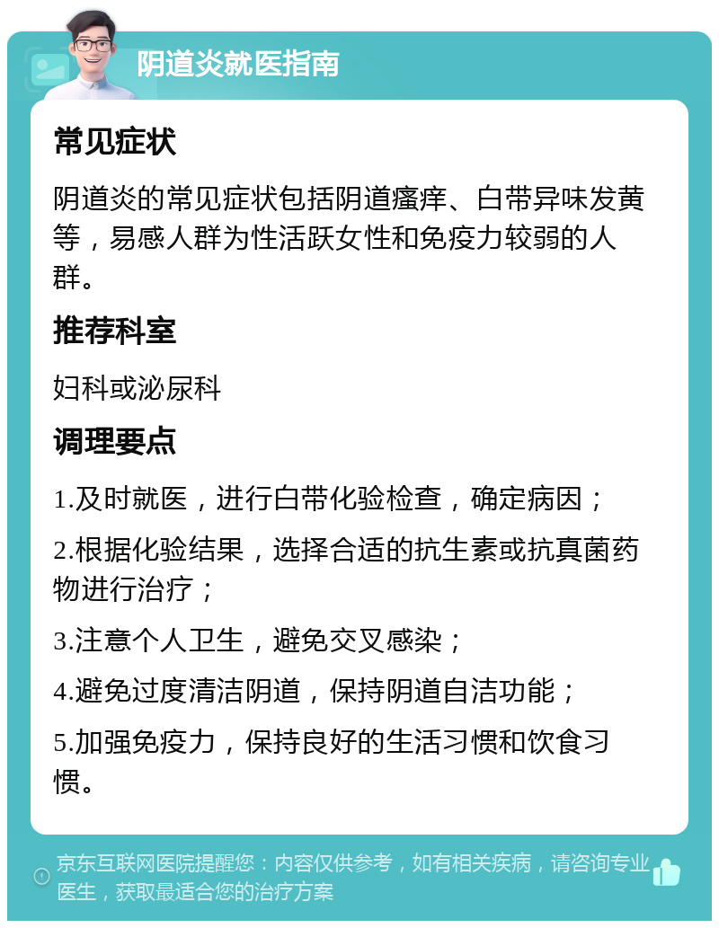 阴道炎就医指南 常见症状 阴道炎的常见症状包括阴道瘙痒、白带异味发黄等，易感人群为性活跃女性和免疫力较弱的人群。 推荐科室 妇科或泌尿科 调理要点 1.及时就医，进行白带化验检查，确定病因； 2.根据化验结果，选择合适的抗生素或抗真菌药物进行治疗； 3.注意个人卫生，避免交叉感染； 4.避免过度清洁阴道，保持阴道自洁功能； 5.加强免疫力，保持良好的生活习惯和饮食习惯。