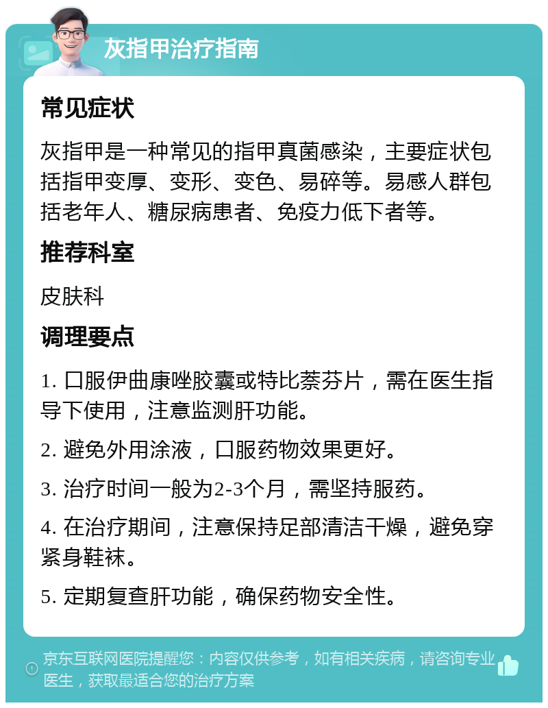 灰指甲治疗指南 常见症状 灰指甲是一种常见的指甲真菌感染，主要症状包括指甲变厚、变形、变色、易碎等。易感人群包括老年人、糖尿病患者、免疫力低下者等。 推荐科室 皮肤科 调理要点 1. 口服伊曲康唑胶囊或特比萘芬片，需在医生指导下使用，注意监测肝功能。 2. 避免外用涂液，口服药物效果更好。 3. 治疗时间一般为2-3个月，需坚持服药。 4. 在治疗期间，注意保持足部清洁干燥，避免穿紧身鞋袜。 5. 定期复查肝功能，确保药物安全性。