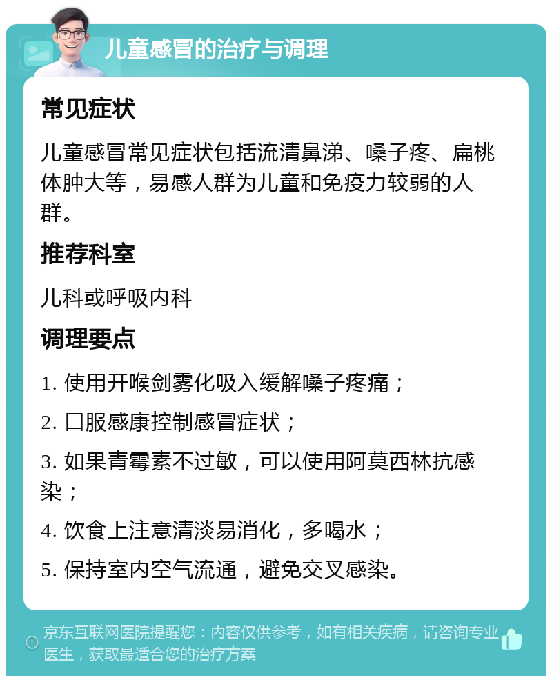 儿童感冒的治疗与调理 常见症状 儿童感冒常见症状包括流清鼻涕、嗓子疼、扁桃体肿大等，易感人群为儿童和免疫力较弱的人群。 推荐科室 儿科或呼吸内科 调理要点 1. 使用开喉剑雾化吸入缓解嗓子疼痛； 2. 口服感康控制感冒症状； 3. 如果青霉素不过敏，可以使用阿莫西林抗感染； 4. 饮食上注意清淡易消化，多喝水； 5. 保持室内空气流通，避免交叉感染。