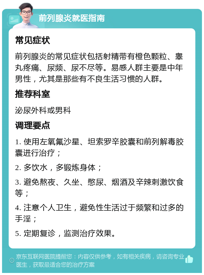 前列腺炎就医指南 常见症状 前列腺炎的常见症状包括射精带有橙色颗粒、睾丸疼痛、尿频、尿不尽等。易感人群主要是中年男性，尤其是那些有不良生活习惯的人群。 推荐科室 泌尿外科或男科 调理要点 1. 使用左氧氟沙星、坦索罗辛胶囊和前列解毒胶囊进行治疗； 2. 多饮水，多锻炼身体； 3. 避免熬夜、久坐、憋尿、烟酒及辛辣刺激饮食等； 4. 注意个人卫生，避免性生活过于频繁和过多的手淫； 5. 定期复诊，监测治疗效果。