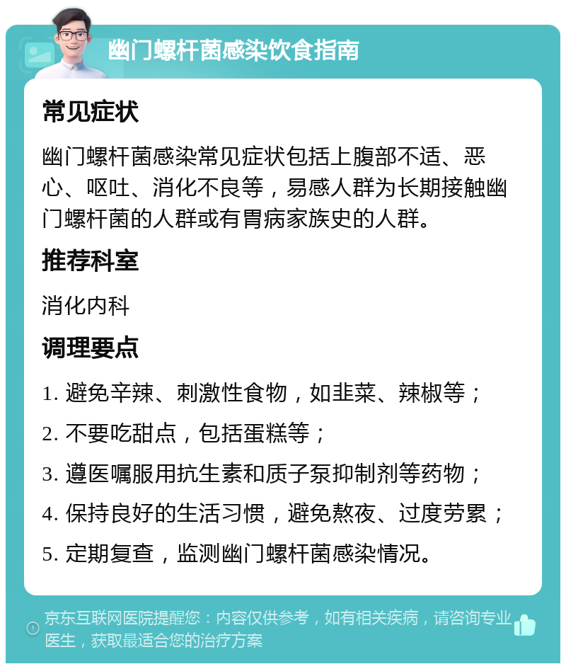 幽门螺杆菌感染饮食指南 常见症状 幽门螺杆菌感染常见症状包括上腹部不适、恶心、呕吐、消化不良等，易感人群为长期接触幽门螺杆菌的人群或有胃病家族史的人群。 推荐科室 消化内科 调理要点 1. 避免辛辣、刺激性食物，如韭菜、辣椒等； 2. 不要吃甜点，包括蛋糕等； 3. 遵医嘱服用抗生素和质子泵抑制剂等药物； 4. 保持良好的生活习惯，避免熬夜、过度劳累； 5. 定期复查，监测幽门螺杆菌感染情况。