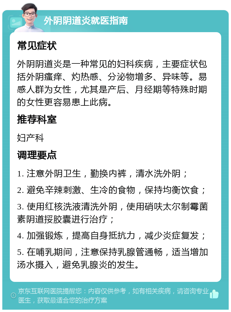 外阴阴道炎就医指南 常见症状 外阴阴道炎是一种常见的妇科疾病，主要症状包括外阴瘙痒、灼热感、分泌物增多、异味等。易感人群为女性，尤其是产后、月经期等特殊时期的女性更容易患上此病。 推荐科室 妇产科 调理要点 1. 注意外阴卫生，勤换内裤，清水洗外阴； 2. 避免辛辣刺激、生冷的食物，保持均衡饮食； 3. 使用红核洗液清洗外阴，使用硝呋太尔制霉菌素阴道挼胶囊进行治疗； 4. 加强锻炼，提高自身抵抗力，减少炎症复发； 5. 在哺乳期间，注意保持乳腺管通畅，适当增加汤水摄入，避免乳腺炎的发生。