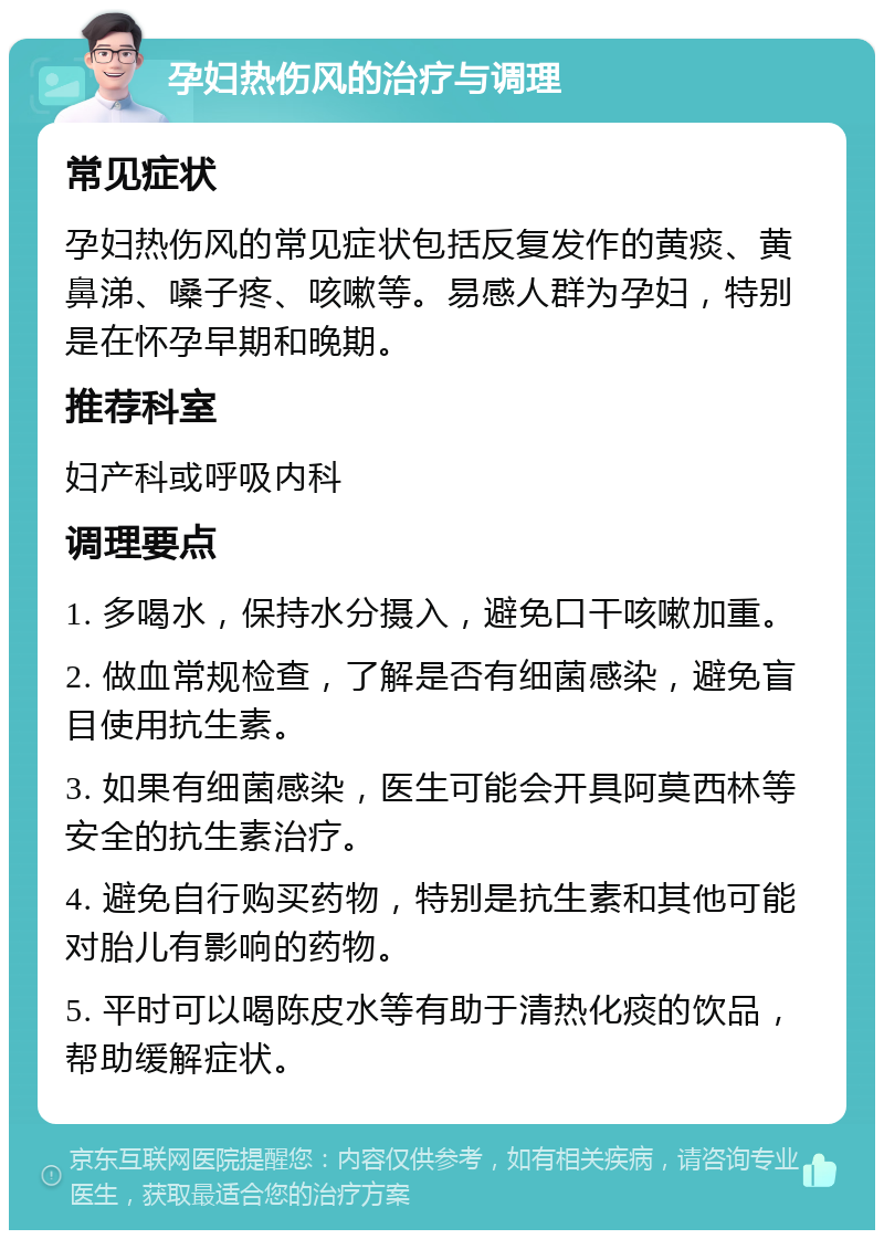 孕妇热伤风的治疗与调理 常见症状 孕妇热伤风的常见症状包括反复发作的黄痰、黄鼻涕、嗓子疼、咳嗽等。易感人群为孕妇，特别是在怀孕早期和晚期。 推荐科室 妇产科或呼吸内科 调理要点 1. 多喝水，保持水分摄入，避免口干咳嗽加重。 2. 做血常规检查，了解是否有细菌感染，避免盲目使用抗生素。 3. 如果有细菌感染，医生可能会开具阿莫西林等安全的抗生素治疗。 4. 避免自行购买药物，特别是抗生素和其他可能对胎儿有影响的药物。 5. 平时可以喝陈皮水等有助于清热化痰的饮品，帮助缓解症状。