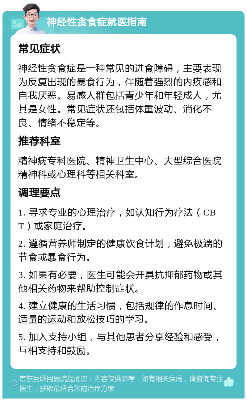 神经性贪食症就医指南 常见症状 神经性贪食症是一种常见的进食障碍，主要表现为反复出现的暴食行为，伴随着强烈的内疚感和自我厌恶。易感人群包括青少年和年轻成人，尤其是女性。常见症状还包括体重波动、消化不良、情绪不稳定等。 推荐科室 精神病专科医院、精神卫生中心、大型综合医院精神科或心理科等相关科室。 调理要点 1. 寻求专业的心理治疗，如认知行为疗法（CBT）或家庭治疗。 2. 遵循营养师制定的健康饮食计划，避免极端的节食或暴食行为。 3. 如果有必要，医生可能会开具抗抑郁药物或其他相关药物来帮助控制症状。 4. 建立健康的生活习惯，包括规律的作息时间、适量的运动和放松技巧的学习。 5. 加入支持小组，与其他患者分享经验和感受，互相支持和鼓励。