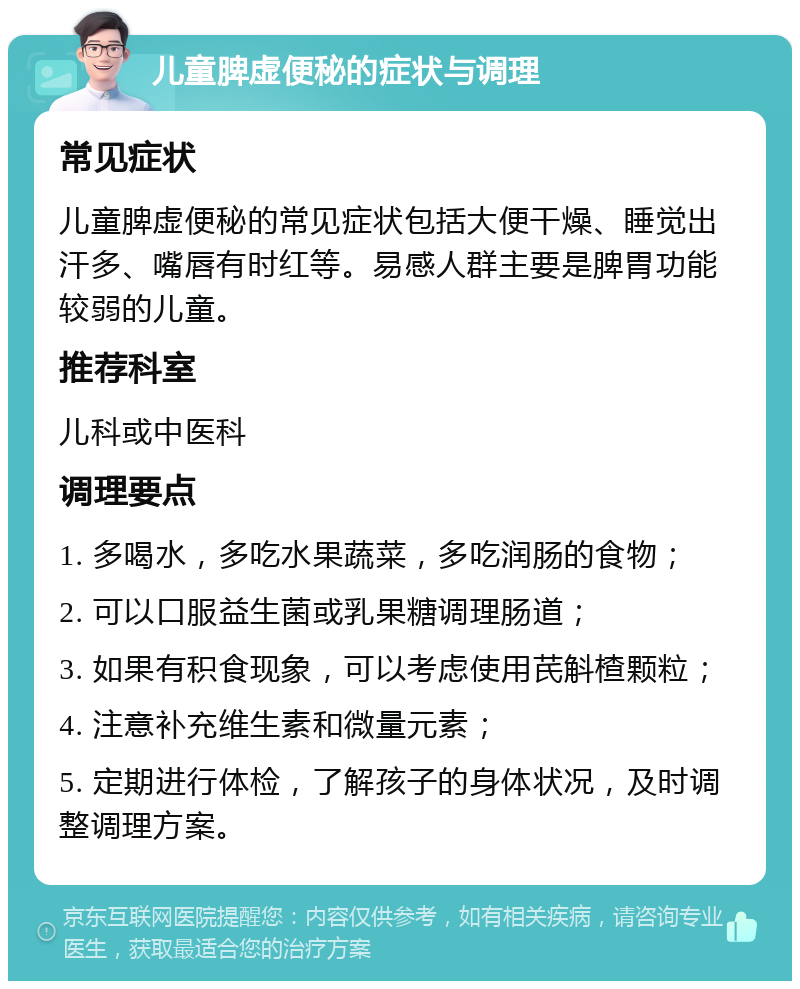 儿童脾虚便秘的症状与调理 常见症状 儿童脾虚便秘的常见症状包括大便干燥、睡觉出汗多、嘴唇有时红等。易感人群主要是脾胃功能较弱的儿童。 推荐科室 儿科或中医科 调理要点 1. 多喝水，多吃水果蔬菜，多吃润肠的食物； 2. 可以口服益生菌或乳果糖调理肠道； 3. 如果有积食现象，可以考虑使用芪斛楂颗粒； 4. 注意补充维生素和微量元素； 5. 定期进行体检，了解孩子的身体状况，及时调整调理方案。