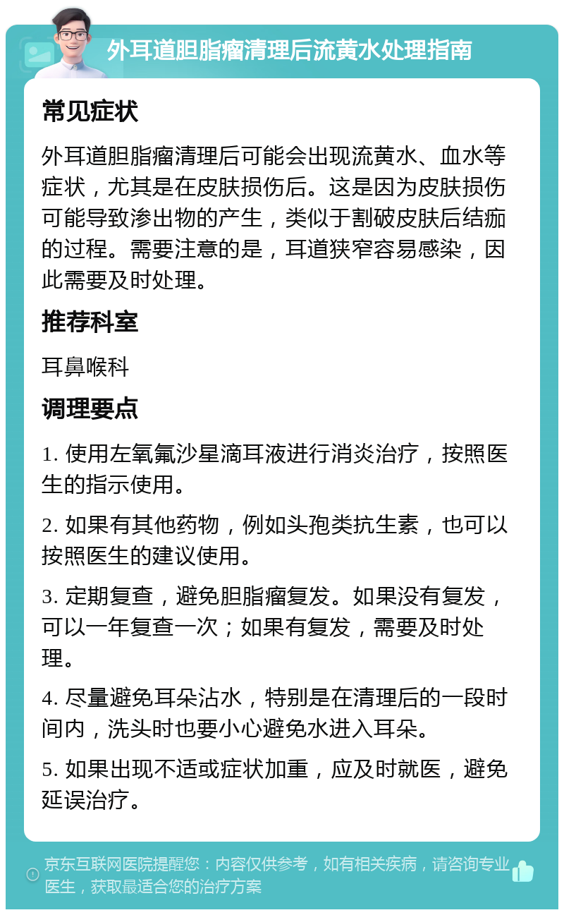 外耳道胆脂瘤清理后流黄水处理指南 常见症状 外耳道胆脂瘤清理后可能会出现流黄水、血水等症状，尤其是在皮肤损伤后。这是因为皮肤损伤可能导致渗出物的产生，类似于割破皮肤后结痂的过程。需要注意的是，耳道狭窄容易感染，因此需要及时处理。 推荐科室 耳鼻喉科 调理要点 1. 使用左氧氟沙星滴耳液进行消炎治疗，按照医生的指示使用。 2. 如果有其他药物，例如头孢类抗生素，也可以按照医生的建议使用。 3. 定期复查，避免胆脂瘤复发。如果没有复发，可以一年复查一次；如果有复发，需要及时处理。 4. 尽量避免耳朵沾水，特别是在清理后的一段时间内，洗头时也要小心避免水进入耳朵。 5. 如果出现不适或症状加重，应及时就医，避免延误治疗。