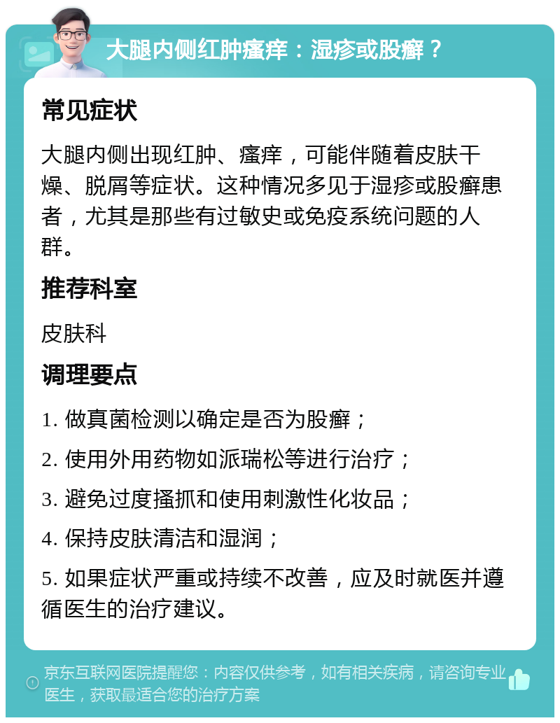 大腿内侧红肿瘙痒：湿疹或股癣？ 常见症状 大腿内侧出现红肿、瘙痒，可能伴随着皮肤干燥、脱屑等症状。这种情况多见于湿疹或股癣患者，尤其是那些有过敏史或免疫系统问题的人群。 推荐科室 皮肤科 调理要点 1. 做真菌检测以确定是否为股癣； 2. 使用外用药物如派瑞松等进行治疗； 3. 避免过度搔抓和使用刺激性化妆品； 4. 保持皮肤清洁和湿润； 5. 如果症状严重或持续不改善，应及时就医并遵循医生的治疗建议。