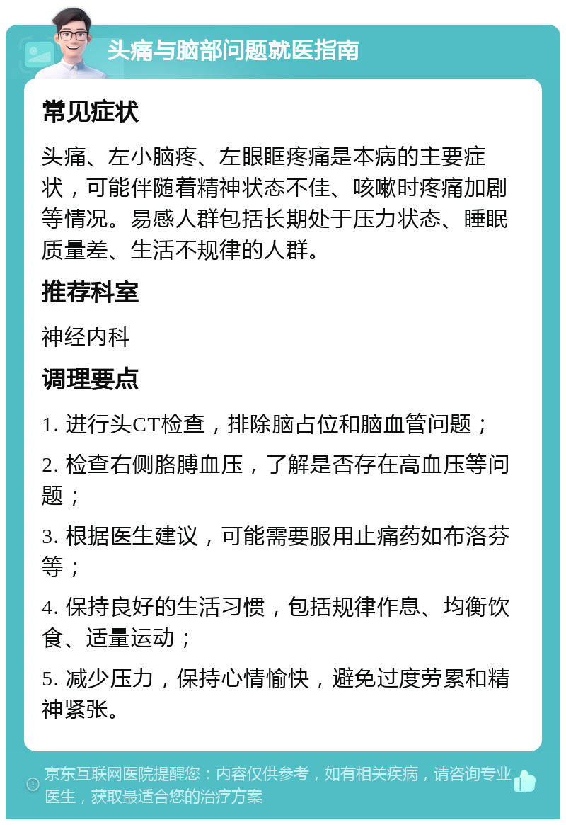 头痛与脑部问题就医指南 常见症状 头痛、左小脑疼、左眼眶疼痛是本病的主要症状，可能伴随着精神状态不佳、咳嗽时疼痛加剧等情况。易感人群包括长期处于压力状态、睡眠质量差、生活不规律的人群。 推荐科室 神经内科 调理要点 1. 进行头CT检查，排除脑占位和脑血管问题； 2. 检查右侧胳膊血压，了解是否存在高血压等问题； 3. 根据医生建议，可能需要服用止痛药如布洛芬等； 4. 保持良好的生活习惯，包括规律作息、均衡饮食、适量运动； 5. 减少压力，保持心情愉快，避免过度劳累和精神紧张。