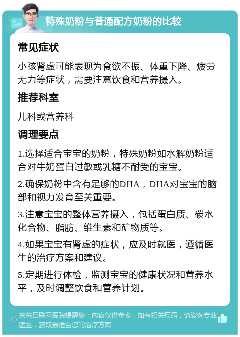 特殊奶粉与普通配方奶粉的比较 常见症状 小孩肾虚可能表现为食欲不振、体重下降、疲劳无力等症状，需要注意饮食和营养摄入。 推荐科室 儿科或营养科 调理要点 1.选择适合宝宝的奶粉，特殊奶粉如水解奶粉适合对牛奶蛋白过敏或乳糖不耐受的宝宝。 2.确保奶粉中含有足够的DHA，DHA对宝宝的脑部和视力发育至关重要。 3.注意宝宝的整体营养摄入，包括蛋白质、碳水化合物、脂肪、维生素和矿物质等。 4.如果宝宝有肾虚的症状，应及时就医，遵循医生的治疗方案和建议。 5.定期进行体检，监测宝宝的健康状况和营养水平，及时调整饮食和营养计划。