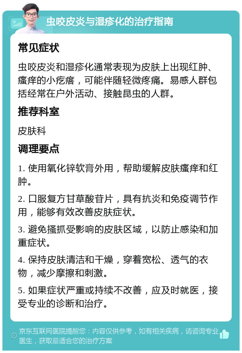 虫咬皮炎与湿疹化的治疗指南 常见症状 虫咬皮炎和湿疹化通常表现为皮肤上出现红肿、瘙痒的小疙瘩，可能伴随轻微疼痛。易感人群包括经常在户外活动、接触昆虫的人群。 推荐科室 皮肤科 调理要点 1. 使用氧化锌软膏外用，帮助缓解皮肤瘙痒和红肿。 2. 口服复方甘草酸苷片，具有抗炎和免疫调节作用，能够有效改善皮肤症状。 3. 避免搔抓受影响的皮肤区域，以防止感染和加重症状。 4. 保持皮肤清洁和干燥，穿着宽松、透气的衣物，减少摩擦和刺激。 5. 如果症状严重或持续不改善，应及时就医，接受专业的诊断和治疗。