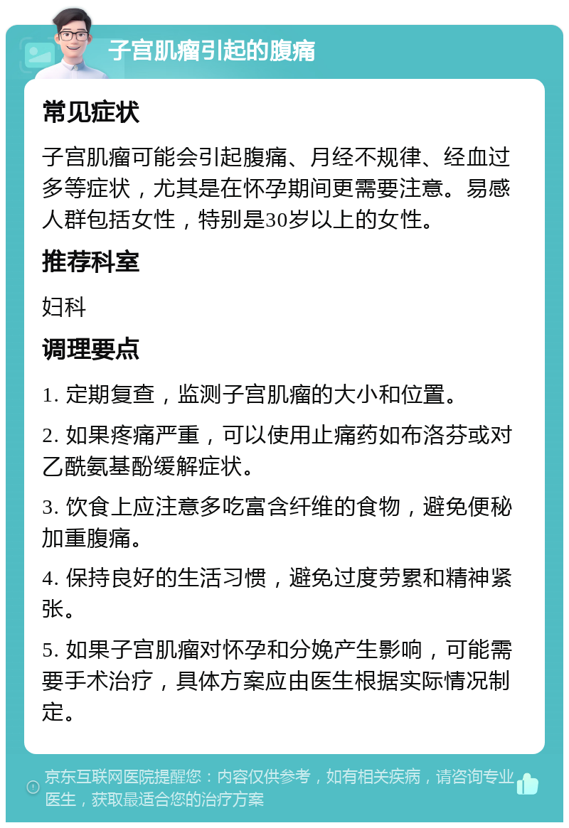 子宫肌瘤引起的腹痛 常见症状 子宫肌瘤可能会引起腹痛、月经不规律、经血过多等症状，尤其是在怀孕期间更需要注意。易感人群包括女性，特别是30岁以上的女性。 推荐科室 妇科 调理要点 1. 定期复查，监测子宫肌瘤的大小和位置。 2. 如果疼痛严重，可以使用止痛药如布洛芬或对乙酰氨基酚缓解症状。 3. 饮食上应注意多吃富含纤维的食物，避免便秘加重腹痛。 4. 保持良好的生活习惯，避免过度劳累和精神紧张。 5. 如果子宫肌瘤对怀孕和分娩产生影响，可能需要手术治疗，具体方案应由医生根据实际情况制定。