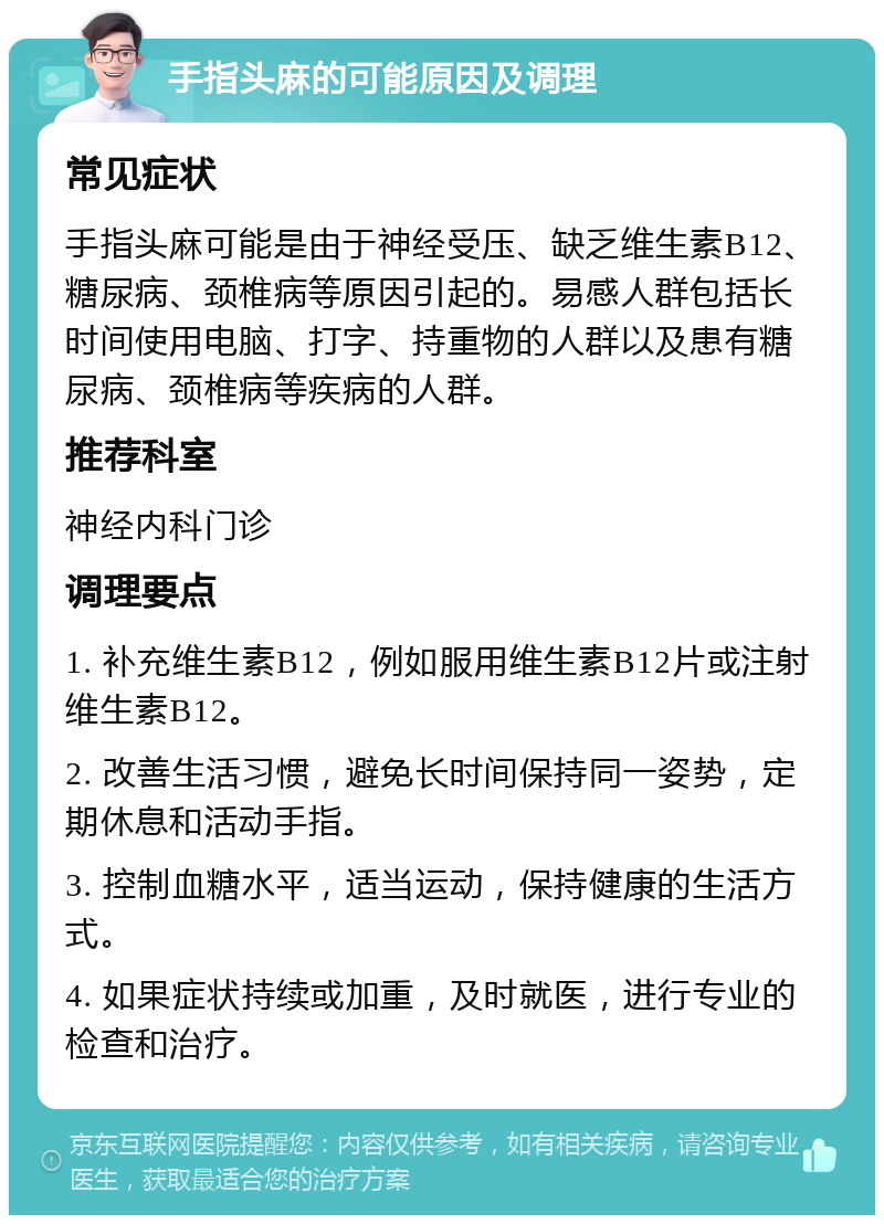 手指头麻的可能原因及调理 常见症状 手指头麻可能是由于神经受压、缺乏维生素B12、糖尿病、颈椎病等原因引起的。易感人群包括长时间使用电脑、打字、持重物的人群以及患有糖尿病、颈椎病等疾病的人群。 推荐科室 神经内科门诊 调理要点 1. 补充维生素B12，例如服用维生素B12片或注射维生素B12。 2. 改善生活习惯，避免长时间保持同一姿势，定期休息和活动手指。 3. 控制血糖水平，适当运动，保持健康的生活方式。 4. 如果症状持续或加重，及时就医，进行专业的检查和治疗。