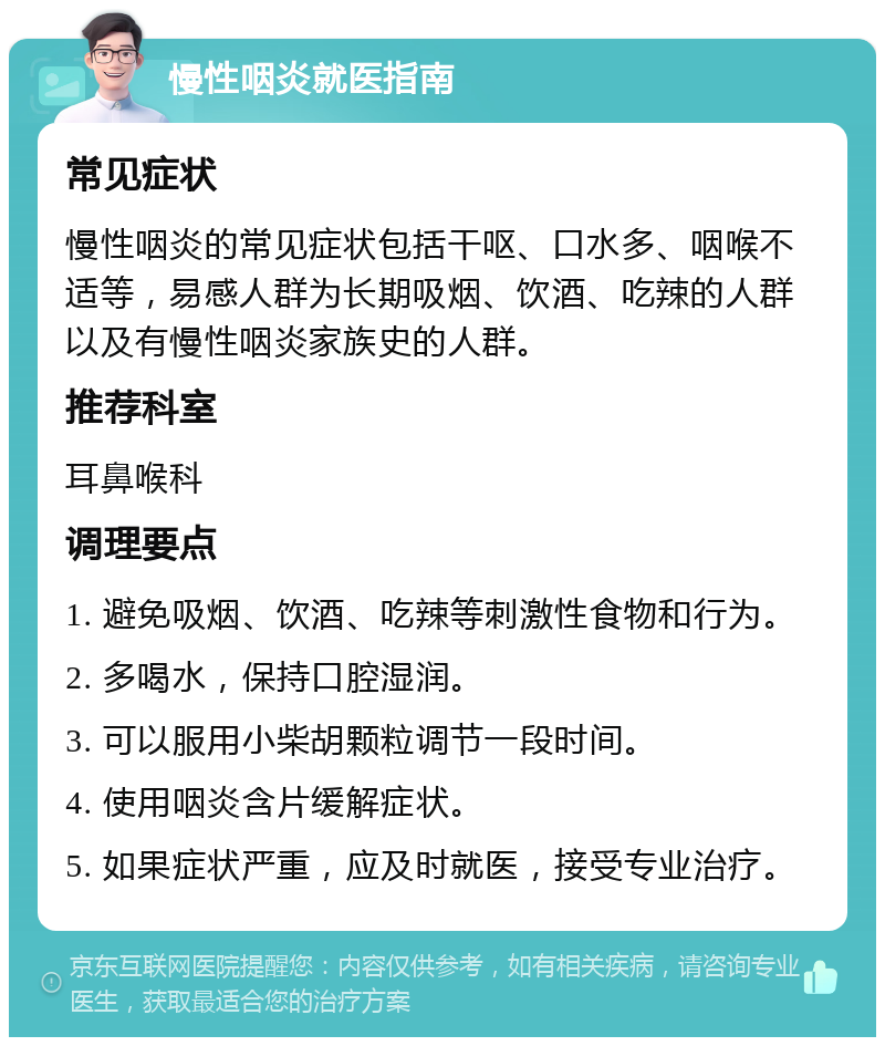 慢性咽炎就医指南 常见症状 慢性咽炎的常见症状包括干呕、口水多、咽喉不适等，易感人群为长期吸烟、饮酒、吃辣的人群以及有慢性咽炎家族史的人群。 推荐科室 耳鼻喉科 调理要点 1. 避免吸烟、饮酒、吃辣等刺激性食物和行为。 2. 多喝水，保持口腔湿润。 3. 可以服用小柴胡颗粒调节一段时间。 4. 使用咽炎含片缓解症状。 5. 如果症状严重，应及时就医，接受专业治疗。