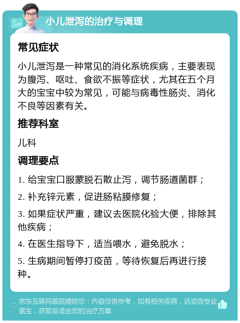 小儿泄泻的治疗与调理 常见症状 小儿泄泻是一种常见的消化系统疾病，主要表现为腹泻、呕吐、食欲不振等症状，尤其在五个月大的宝宝中较为常见，可能与病毒性肠炎、消化不良等因素有关。 推荐科室 儿科 调理要点 1. 给宝宝口服蒙脱石散止泻，调节肠道菌群； 2. 补充锌元素，促进肠粘膜修复； 3. 如果症状严重，建议去医院化验大便，排除其他疾病； 4. 在医生指导下，适当喂水，避免脱水； 5. 生病期间暂停打疫苗，等待恢复后再进行接种。