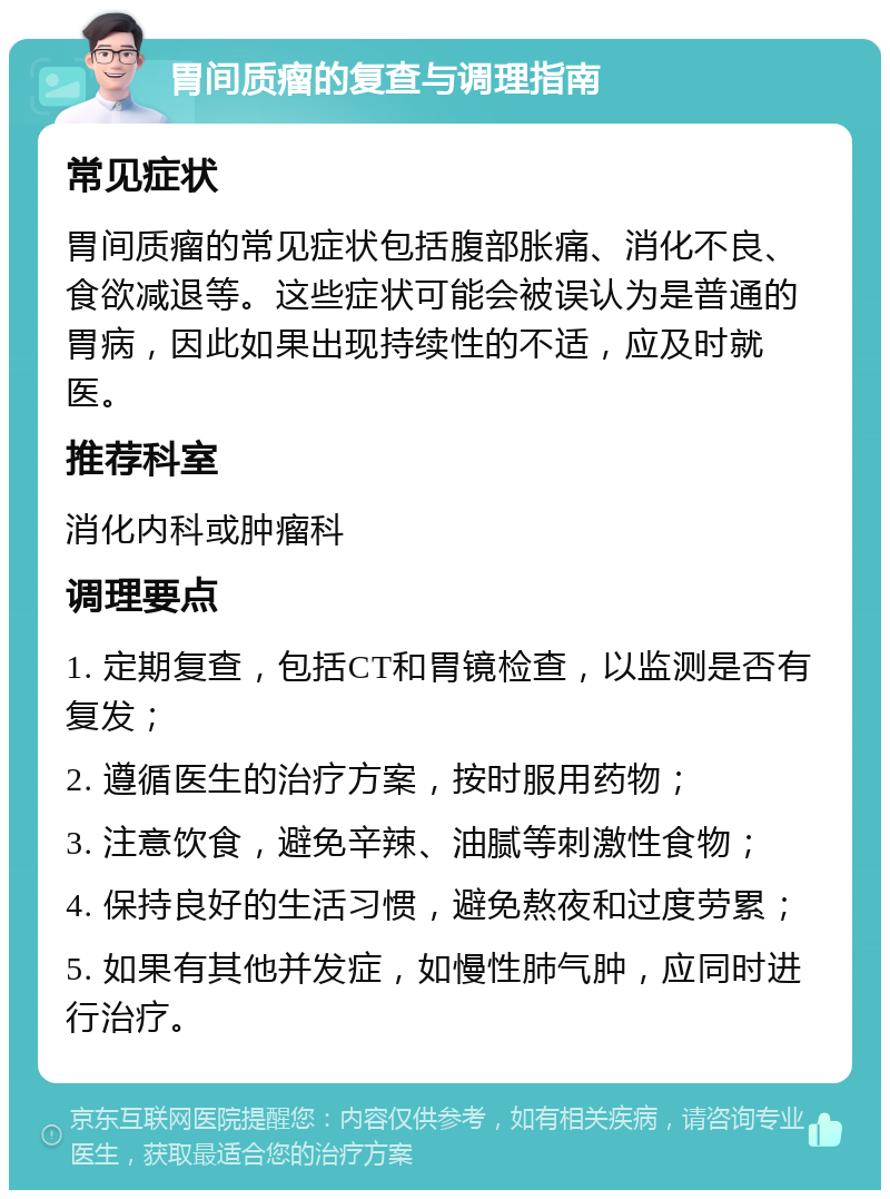 胃间质瘤的复查与调理指南 常见症状 胃间质瘤的常见症状包括腹部胀痛、消化不良、食欲减退等。这些症状可能会被误认为是普通的胃病，因此如果出现持续性的不适，应及时就医。 推荐科室 消化内科或肿瘤科 调理要点 1. 定期复查，包括CT和胃镜检查，以监测是否有复发； 2. 遵循医生的治疗方案，按时服用药物； 3. 注意饮食，避免辛辣、油腻等刺激性食物； 4. 保持良好的生活习惯，避免熬夜和过度劳累； 5. 如果有其他并发症，如慢性肺气肿，应同时进行治疗。