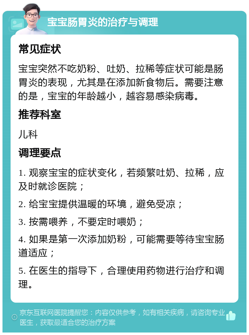 宝宝肠胃炎的治疗与调理 常见症状 宝宝突然不吃奶粉、吐奶、拉稀等症状可能是肠胃炎的表现，尤其是在添加新食物后。需要注意的是，宝宝的年龄越小，越容易感染病毒。 推荐科室 儿科 调理要点 1. 观察宝宝的症状变化，若频繁吐奶、拉稀，应及时就诊医院； 2. 给宝宝提供温暖的环境，避免受凉； 3. 按需喂养，不要定时喂奶； 4. 如果是第一次添加奶粉，可能需要等待宝宝肠道适应； 5. 在医生的指导下，合理使用药物进行治疗和调理。