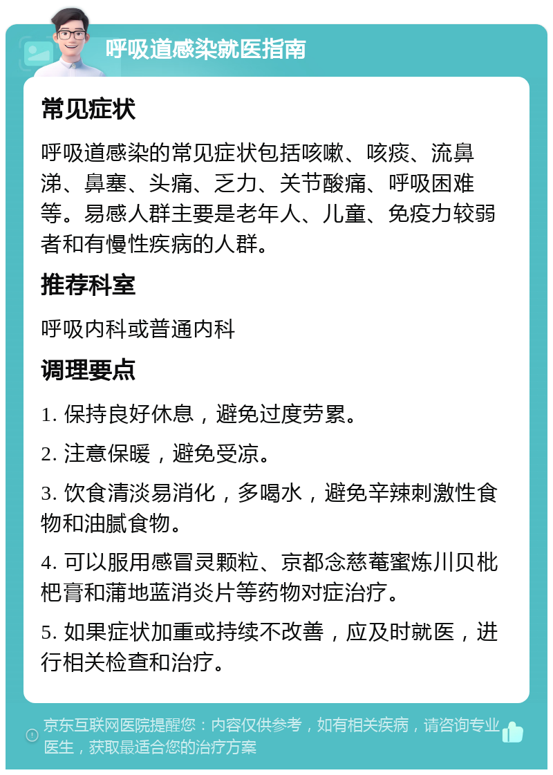 呼吸道感染就医指南 常见症状 呼吸道感染的常见症状包括咳嗽、咳痰、流鼻涕、鼻塞、头痛、乏力、关节酸痛、呼吸困难等。易感人群主要是老年人、儿童、免疫力较弱者和有慢性疾病的人群。 推荐科室 呼吸内科或普通内科 调理要点 1. 保持良好休息，避免过度劳累。 2. 注意保暖，避免受凉。 3. 饮食清淡易消化，多喝水，避免辛辣刺激性食物和油腻食物。 4. 可以服用感冒灵颗粒、京都念慈菴蜜炼川贝枇杷膏和蒲地蓝消炎片等药物对症治疗。 5. 如果症状加重或持续不改善，应及时就医，进行相关检查和治疗。