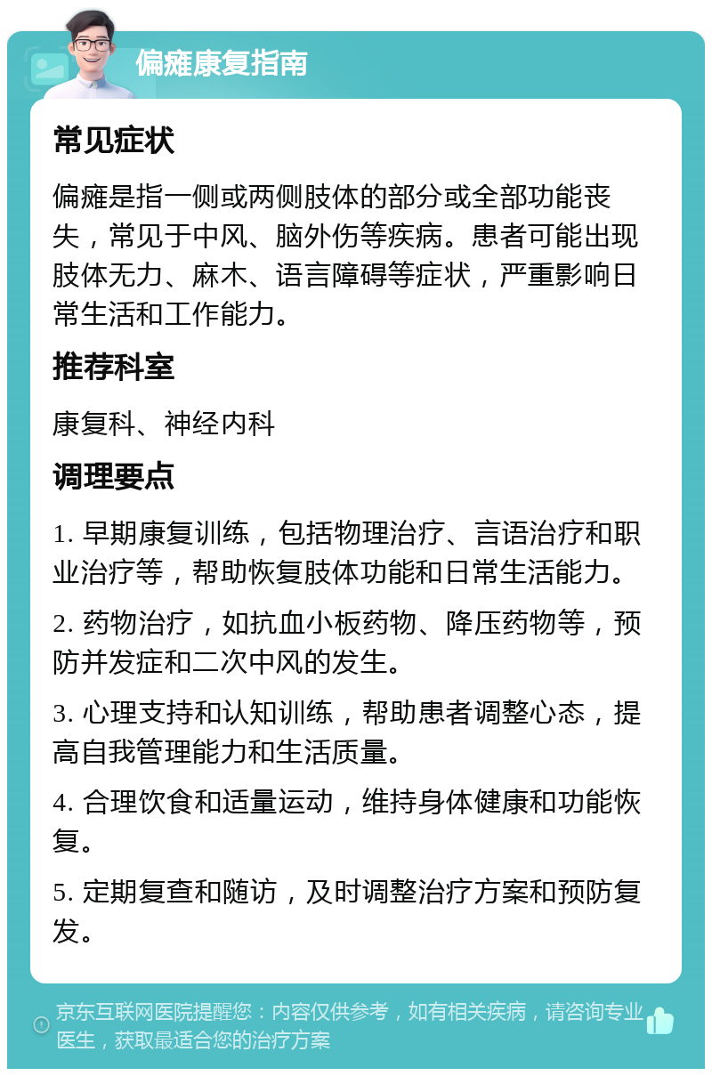 偏瘫康复指南 常见症状 偏瘫是指一侧或两侧肢体的部分或全部功能丧失，常见于中风、脑外伤等疾病。患者可能出现肢体无力、麻木、语言障碍等症状，严重影响日常生活和工作能力。 推荐科室 康复科、神经内科 调理要点 1. 早期康复训练，包括物理治疗、言语治疗和职业治疗等，帮助恢复肢体功能和日常生活能力。 2. 药物治疗，如抗血小板药物、降压药物等，预防并发症和二次中风的发生。 3. 心理支持和认知训练，帮助患者调整心态，提高自我管理能力和生活质量。 4. 合理饮食和适量运动，维持身体健康和功能恢复。 5. 定期复查和随访，及时调整治疗方案和预防复发。