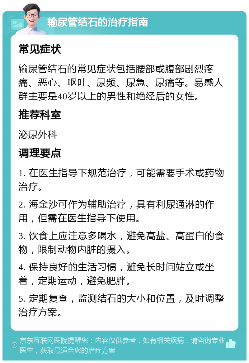 输尿管结石的治疗指南 常见症状 输尿管结石的常见症状包括腰部或腹部剧烈疼痛、恶心、呕吐、尿频、尿急、尿痛等。易感人群主要是40岁以上的男性和绝经后的女性。 推荐科室 泌尿外科 调理要点 1. 在医生指导下规范治疗，可能需要手术或药物治疗。 2. 海金沙可作为辅助治疗，具有利尿通淋的作用，但需在医生指导下使用。 3. 饮食上应注意多喝水，避免高盐、高蛋白的食物，限制动物内脏的摄入。 4. 保持良好的生活习惯，避免长时间站立或坐着，定期运动，避免肥胖。 5. 定期复查，监测结石的大小和位置，及时调整治疗方案。