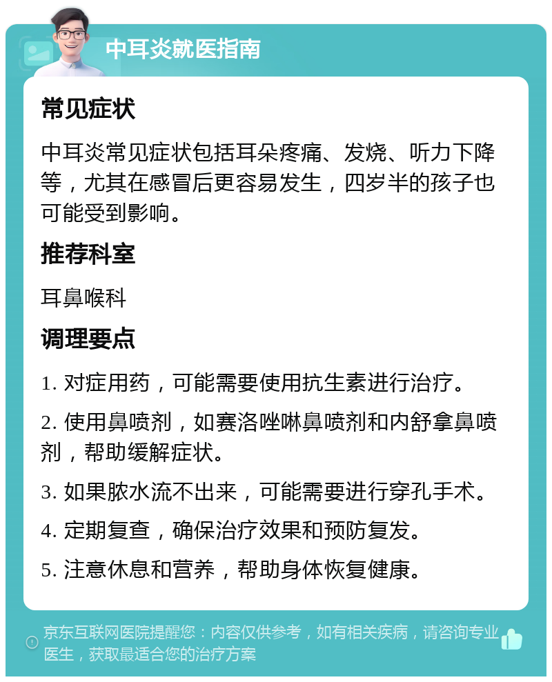 中耳炎就医指南 常见症状 中耳炎常见症状包括耳朵疼痛、发烧、听力下降等，尤其在感冒后更容易发生，四岁半的孩子也可能受到影响。 推荐科室 耳鼻喉科 调理要点 1. 对症用药，可能需要使用抗生素进行治疗。 2. 使用鼻喷剂，如赛洛唑啉鼻喷剂和内舒拿鼻喷剂，帮助缓解症状。 3. 如果脓水流不出来，可能需要进行穿孔手术。 4. 定期复查，确保治疗效果和预防复发。 5. 注意休息和营养，帮助身体恢复健康。