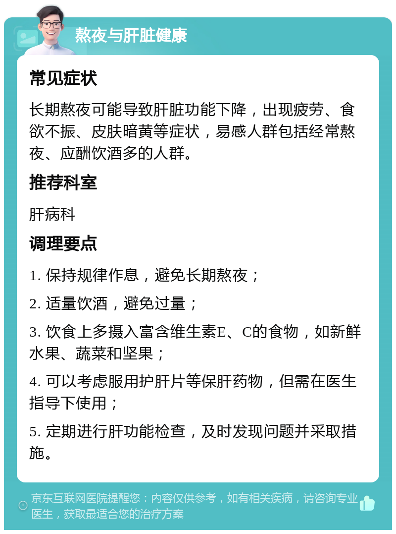 熬夜与肝脏健康 常见症状 长期熬夜可能导致肝脏功能下降，出现疲劳、食欲不振、皮肤暗黄等症状，易感人群包括经常熬夜、应酬饮酒多的人群。 推荐科室 肝病科 调理要点 1. 保持规律作息，避免长期熬夜； 2. 适量饮酒，避免过量； 3. 饮食上多摄入富含维生素E、C的食物，如新鲜水果、蔬菜和坚果； 4. 可以考虑服用护肝片等保肝药物，但需在医生指导下使用； 5. 定期进行肝功能检查，及时发现问题并采取措施。