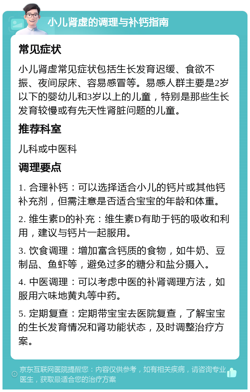 小儿肾虚的调理与补钙指南 常见症状 小儿肾虚常见症状包括生长发育迟缓、食欲不振、夜间尿床、容易感冒等。易感人群主要是2岁以下的婴幼儿和3岁以上的儿童，特别是那些生长发育较慢或有先天性肾脏问题的儿童。 推荐科室 儿科或中医科 调理要点 1. 合理补钙：可以选择适合小儿的钙片或其他钙补充剂，但需注意是否适合宝宝的年龄和体重。 2. 维生素D的补充：维生素D有助于钙的吸收和利用，建议与钙片一起服用。 3. 饮食调理：增加富含钙质的食物，如牛奶、豆制品、鱼虾等，避免过多的糖分和盐分摄入。 4. 中医调理：可以考虑中医的补肾调理方法，如服用六味地黄丸等中药。 5. 定期复查：定期带宝宝去医院复查，了解宝宝的生长发育情况和肾功能状态，及时调整治疗方案。