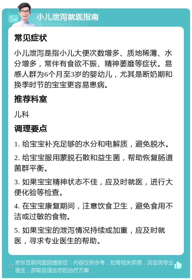 小儿泄泻就医指南 常见症状 小儿泄泻是指小儿大便次数增多、质地稀薄、水分增多，常伴有食欲不振、精神萎靡等症状。易感人群为6个月至3岁的婴幼儿，尤其是断奶期和换季时节的宝宝更容易患病。 推荐科室 儿科 调理要点 1. 给宝宝补充足够的水分和电解质，避免脱水。 2. 给宝宝服用蒙脱石散和益生菌，帮助恢复肠道菌群平衡。 3. 如果宝宝精神状态不佳，应及时就医，进行大便化验等检查。 4. 在宝宝康复期间，注意饮食卫生，避免食用不洁或过敏的食物。 5. 如果宝宝的泄泻情况持续或加重，应及时就医，寻求专业医生的帮助。