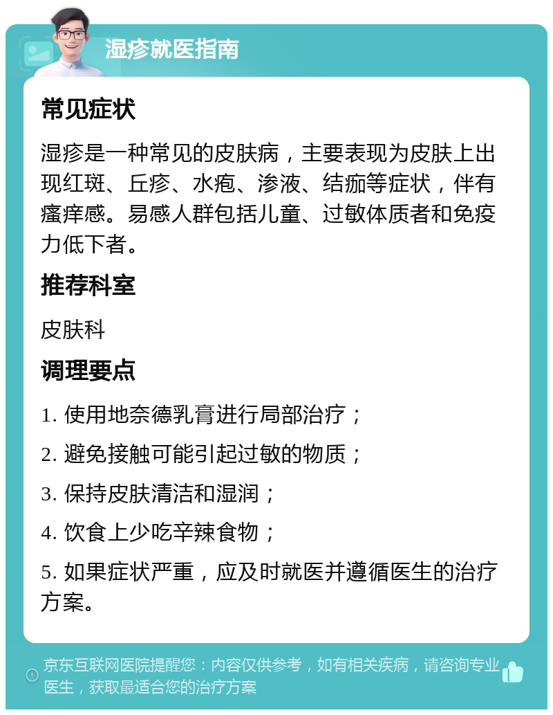 湿疹就医指南 常见症状 湿疹是一种常见的皮肤病，主要表现为皮肤上出现红斑、丘疹、水疱、渗液、结痂等症状，伴有瘙痒感。易感人群包括儿童、过敏体质者和免疫力低下者。 推荐科室 皮肤科 调理要点 1. 使用地奈德乳膏进行局部治疗； 2. 避免接触可能引起过敏的物质； 3. 保持皮肤清洁和湿润； 4. 饮食上少吃辛辣食物； 5. 如果症状严重，应及时就医并遵循医生的治疗方案。