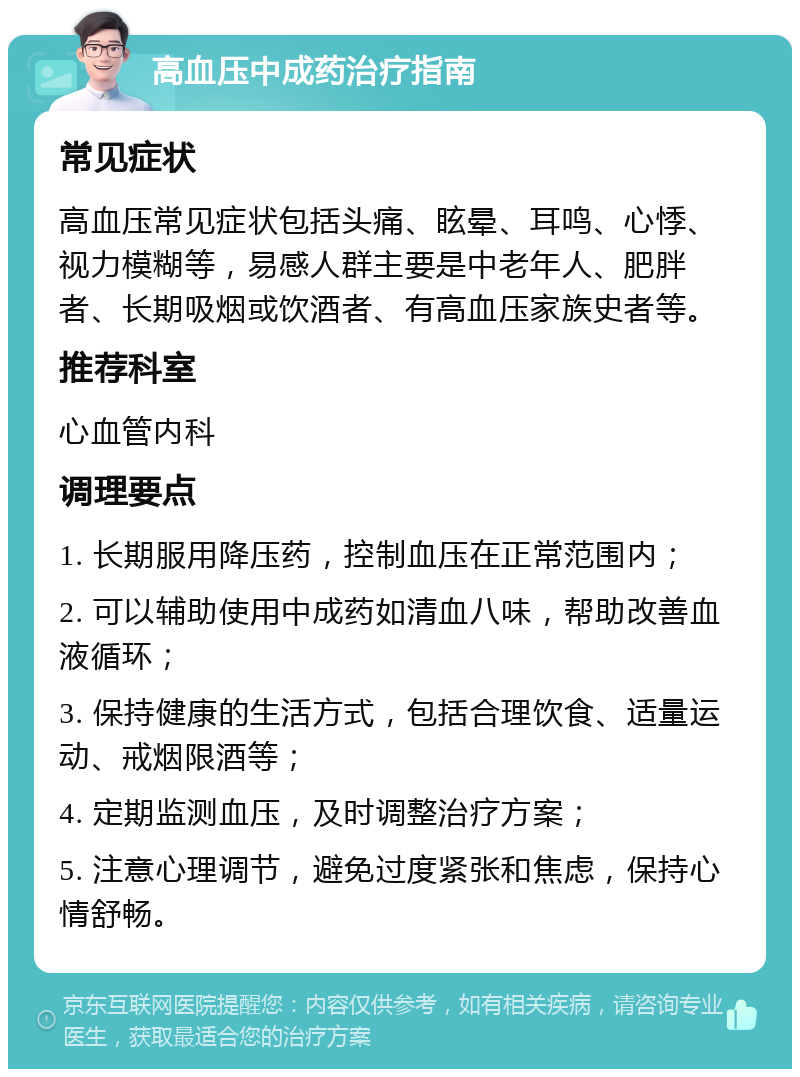 高血压中成药治疗指南 常见症状 高血压常见症状包括头痛、眩晕、耳鸣、心悸、视力模糊等，易感人群主要是中老年人、肥胖者、长期吸烟或饮酒者、有高血压家族史者等。 推荐科室 心血管内科 调理要点 1. 长期服用降压药，控制血压在正常范围内； 2. 可以辅助使用中成药如清血八味，帮助改善血液循环； 3. 保持健康的生活方式，包括合理饮食、适量运动、戒烟限酒等； 4. 定期监测血压，及时调整治疗方案； 5. 注意心理调节，避免过度紧张和焦虑，保持心情舒畅。