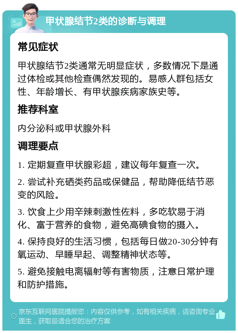 甲状腺结节2类的诊断与调理 常见症状 甲状腺结节2类通常无明显症状，多数情况下是通过体检或其他检查偶然发现的。易感人群包括女性、年龄增长、有甲状腺疾病家族史等。 推荐科室 内分泌科或甲状腺外科 调理要点 1. 定期复查甲状腺彩超，建议每年复查一次。 2. 尝试补充硒类药品或保健品，帮助降低结节恶变的风险。 3. 饮食上少用辛辣刺激性佐料，多吃软易于消化、富于营养的食物，避免高碘食物的摄入。 4. 保持良好的生活习惯，包括每日做20-30分钟有氧运动、早睡早起、调整精神状态等。 5. 避免接触电离辐射等有害物质，注意日常护理和防护措施。