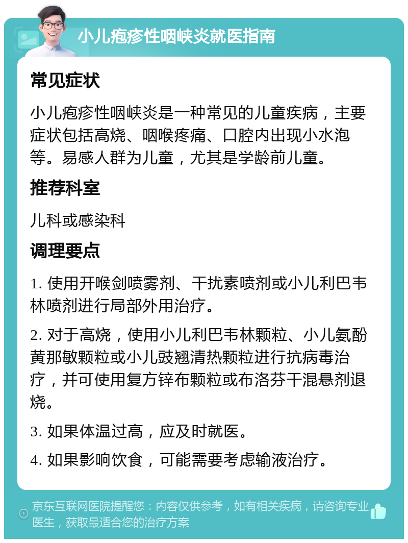 小儿疱疹性咽峡炎就医指南 常见症状 小儿疱疹性咽峡炎是一种常见的儿童疾病，主要症状包括高烧、咽喉疼痛、口腔内出现小水泡等。易感人群为儿童，尤其是学龄前儿童。 推荐科室 儿科或感染科 调理要点 1. 使用开喉剑喷雾剂、干扰素喷剂或小儿利巴韦林喷剂进行局部外用治疗。 2. 对于高烧，使用小儿利巴韦林颗粒、小儿氨酚黄那敏颗粒或小儿豉翘清热颗粒进行抗病毒治疗，并可使用复方锌布颗粒或布洛芬干混悬剂退烧。 3. 如果体温过高，应及时就医。 4. 如果影响饮食，可能需要考虑输液治疗。