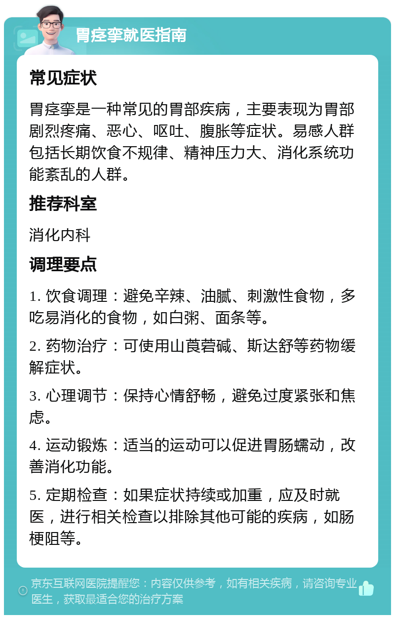 胃痉挛就医指南 常见症状 胃痉挛是一种常见的胃部疾病，主要表现为胃部剧烈疼痛、恶心、呕吐、腹胀等症状。易感人群包括长期饮食不规律、精神压力大、消化系统功能紊乱的人群。 推荐科室 消化内科 调理要点 1. 饮食调理：避免辛辣、油腻、刺激性食物，多吃易消化的食物，如白粥、面条等。 2. 药物治疗：可使用山莨菪碱、斯达舒等药物缓解症状。 3. 心理调节：保持心情舒畅，避免过度紧张和焦虑。 4. 运动锻炼：适当的运动可以促进胃肠蠕动，改善消化功能。 5. 定期检查：如果症状持续或加重，应及时就医，进行相关检查以排除其他可能的疾病，如肠梗阻等。