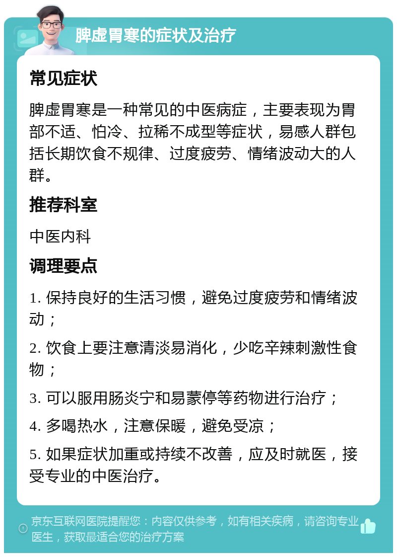 脾虚胃寒的症状及治疗 常见症状 脾虚胃寒是一种常见的中医病症，主要表现为胃部不适、怕冷、拉稀不成型等症状，易感人群包括长期饮食不规律、过度疲劳、情绪波动大的人群。 推荐科室 中医内科 调理要点 1. 保持良好的生活习惯，避免过度疲劳和情绪波动； 2. 饮食上要注意清淡易消化，少吃辛辣刺激性食物； 3. 可以服用肠炎宁和易蒙停等药物进行治疗； 4. 多喝热水，注意保暖，避免受凉； 5. 如果症状加重或持续不改善，应及时就医，接受专业的中医治疗。