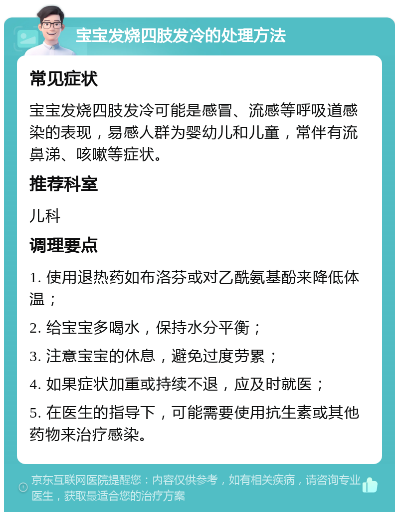 宝宝发烧四肢发冷的处理方法 常见症状 宝宝发烧四肢发冷可能是感冒、流感等呼吸道感染的表现，易感人群为婴幼儿和儿童，常伴有流鼻涕、咳嗽等症状。 推荐科室 儿科 调理要点 1. 使用退热药如布洛芬或对乙酰氨基酚来降低体温； 2. 给宝宝多喝水，保持水分平衡； 3. 注意宝宝的休息，避免过度劳累； 4. 如果症状加重或持续不退，应及时就医； 5. 在医生的指导下，可能需要使用抗生素或其他药物来治疗感染。