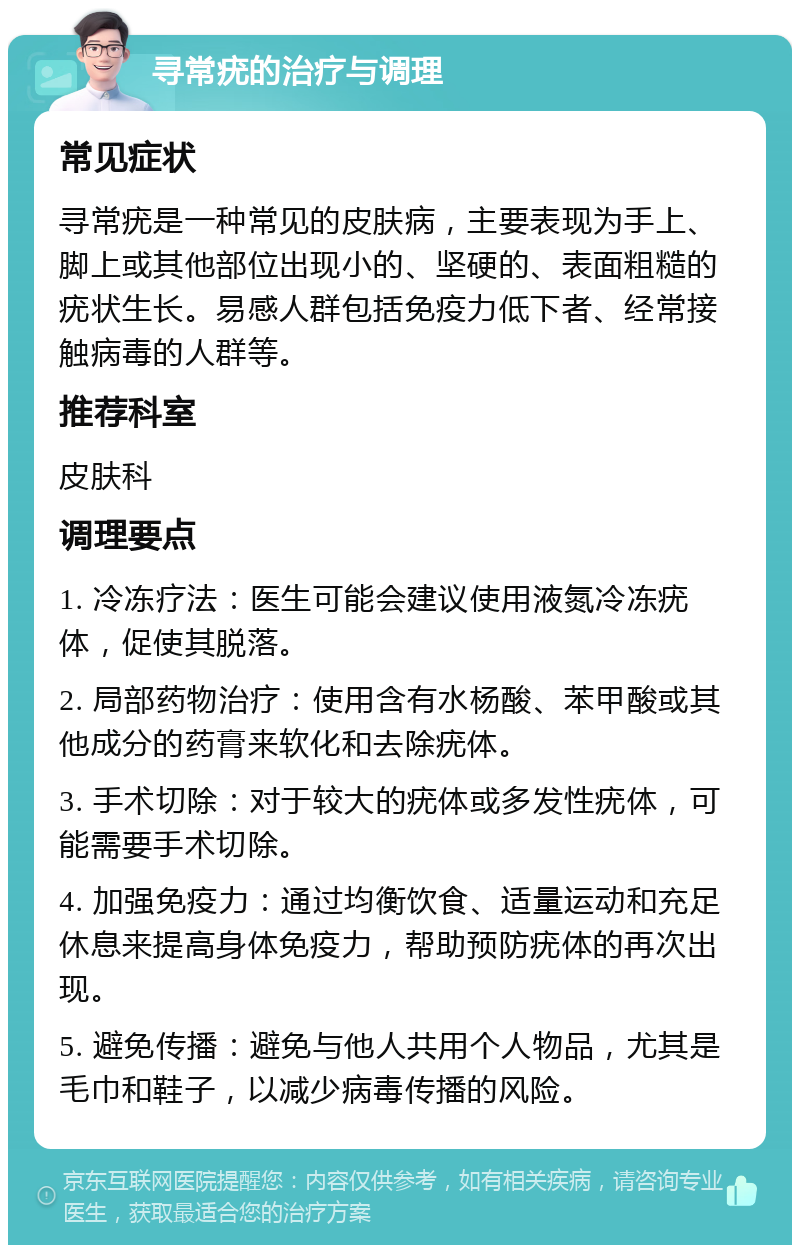 寻常疣的治疗与调理 常见症状 寻常疣是一种常见的皮肤病，主要表现为手上、脚上或其他部位出现小的、坚硬的、表面粗糙的疣状生长。易感人群包括免疫力低下者、经常接触病毒的人群等。 推荐科室 皮肤科 调理要点 1. 冷冻疗法：医生可能会建议使用液氮冷冻疣体，促使其脱落。 2. 局部药物治疗：使用含有水杨酸、苯甲酸或其他成分的药膏来软化和去除疣体。 3. 手术切除：对于较大的疣体或多发性疣体，可能需要手术切除。 4. 加强免疫力：通过均衡饮食、适量运动和充足休息来提高身体免疫力，帮助预防疣体的再次出现。 5. 避免传播：避免与他人共用个人物品，尤其是毛巾和鞋子，以减少病毒传播的风险。