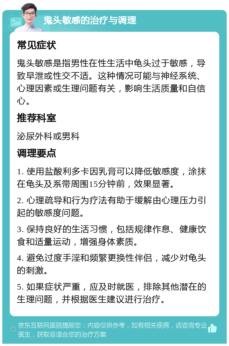 鬼头敏感的治疗与调理 常见症状 鬼头敏感是指男性在性生活中龟头过于敏感，导致早泄或性交不适。这种情况可能与神经系统、心理因素或生理问题有关，影响生活质量和自信心。 推荐科室 泌尿外科或男科 调理要点 1. 使用盐酸利多卡因乳膏可以降低敏感度，涂抹在龟头及系带周围15分钟前，效果显著。 2. 心理疏导和行为疗法有助于缓解由心理压力引起的敏感度问题。 3. 保持良好的生活习惯，包括规律作息、健康饮食和适量运动，增强身体素质。 4. 避免过度手淫和频繁更换性伴侣，减少对龟头的刺激。 5. 如果症状严重，应及时就医，排除其他潜在的生理问题，并根据医生建议进行治疗。