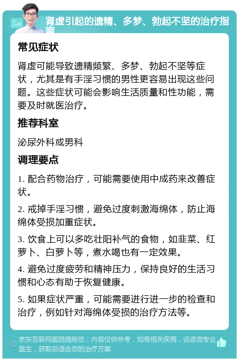 肾虚引起的遗精、多梦、勃起不坚的治疗指南 常见症状 肾虚可能导致遗精频繁、多梦、勃起不坚等症状，尤其是有手淫习惯的男性更容易出现这些问题。这些症状可能会影响生活质量和性功能，需要及时就医治疗。 推荐科室 泌尿外科或男科 调理要点 1. 配合药物治疗，可能需要使用中成药来改善症状。 2. 戒掉手淫习惯，避免过度刺激海绵体，防止海绵体受损加重症状。 3. 饮食上可以多吃壮阳补气的食物，如韭菜、红萝卜、白萝卜等，煮水喝也有一定效果。 4. 避免过度疲劳和精神压力，保持良好的生活习惯和心态有助于恢复健康。 5. 如果症状严重，可能需要进行进一步的检查和治疗，例如针对海绵体受损的治疗方法等。