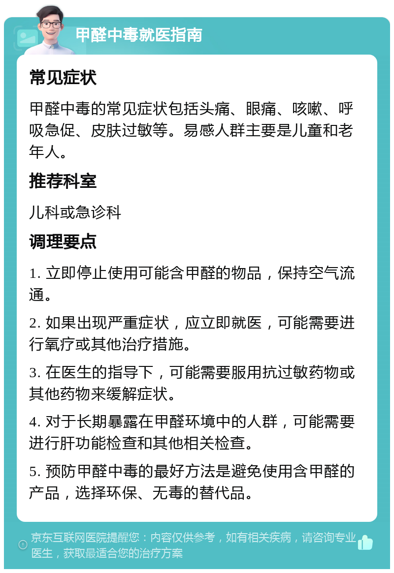 甲醛中毒就医指南 常见症状 甲醛中毒的常见症状包括头痛、眼痛、咳嗽、呼吸急促、皮肤过敏等。易感人群主要是儿童和老年人。 推荐科室 儿科或急诊科 调理要点 1. 立即停止使用可能含甲醛的物品，保持空气流通。 2. 如果出现严重症状，应立即就医，可能需要进行氧疗或其他治疗措施。 3. 在医生的指导下，可能需要服用抗过敏药物或其他药物来缓解症状。 4. 对于长期暴露在甲醛环境中的人群，可能需要进行肝功能检查和其他相关检查。 5. 预防甲醛中毒的最好方法是避免使用含甲醛的产品，选择环保、无毒的替代品。