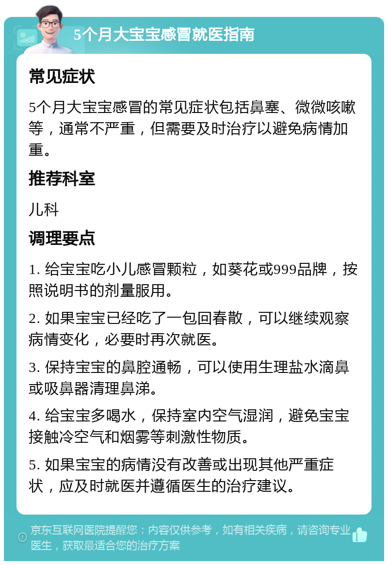 5个月大宝宝感冒就医指南 常见症状 5个月大宝宝感冒的常见症状包括鼻塞、微微咳嗽等，通常不严重，但需要及时治疗以避免病情加重。 推荐科室 儿科 调理要点 1. 给宝宝吃小儿感冒颗粒，如葵花或999品牌，按照说明书的剂量服用。 2. 如果宝宝已经吃了一包回春散，可以继续观察病情变化，必要时再次就医。 3. 保持宝宝的鼻腔通畅，可以使用生理盐水滴鼻或吸鼻器清理鼻涕。 4. 给宝宝多喝水，保持室内空气湿润，避免宝宝接触冷空气和烟雾等刺激性物质。 5. 如果宝宝的病情没有改善或出现其他严重症状，应及时就医并遵循医生的治疗建议。