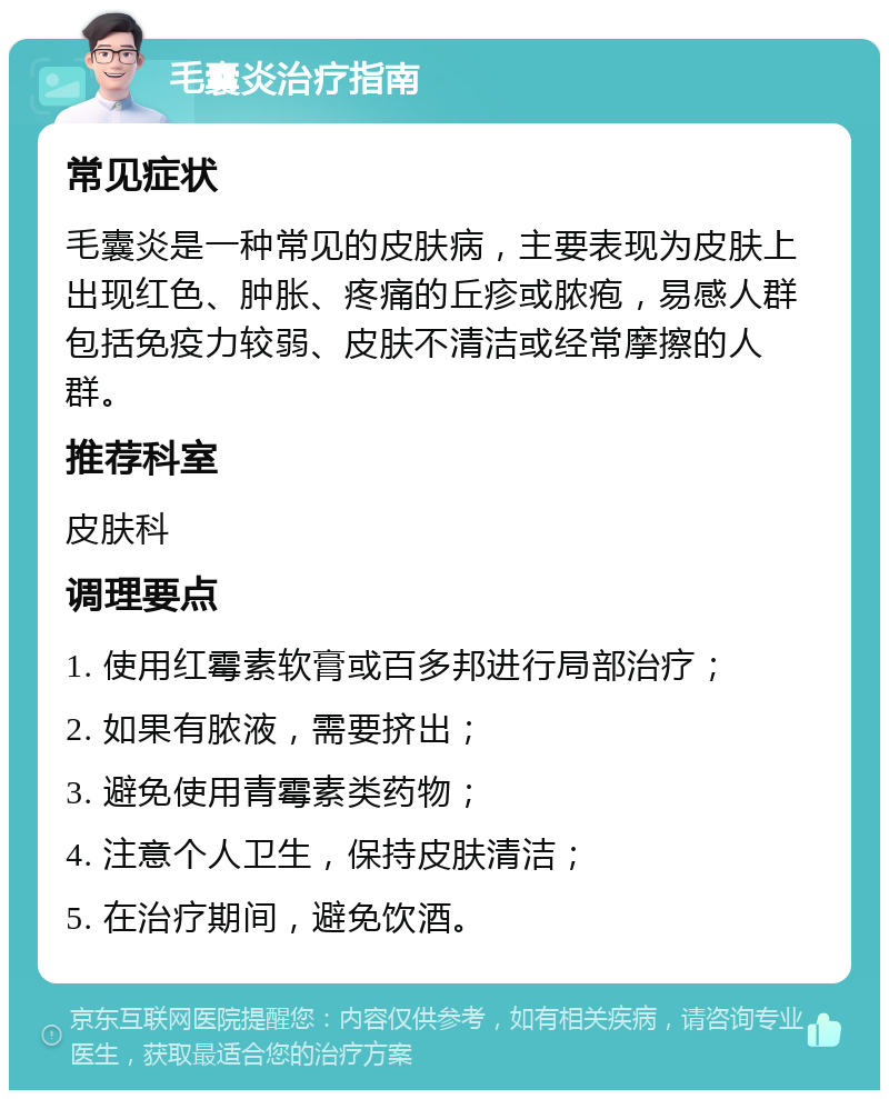 毛囊炎治疗指南 常见症状 毛囊炎是一种常见的皮肤病，主要表现为皮肤上出现红色、肿胀、疼痛的丘疹或脓疱，易感人群包括免疫力较弱、皮肤不清洁或经常摩擦的人群。 推荐科室 皮肤科 调理要点 1. 使用红霉素软膏或百多邦进行局部治疗； 2. 如果有脓液，需要挤出； 3. 避免使用青霉素类药物； 4. 注意个人卫生，保持皮肤清洁； 5. 在治疗期间，避免饮酒。